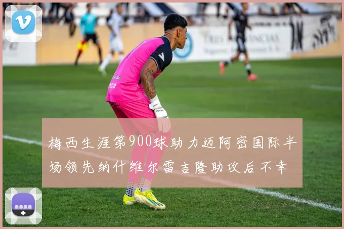 梅西生涯第900球助力迈阿密国际半场领先纳什维尔雷吉隆助攻后不幸伤退