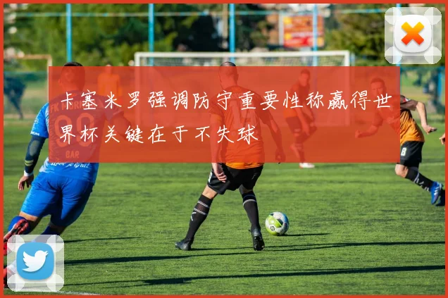 卡塞米罗强调防守重要性称赢得世界杯关键在于不失球