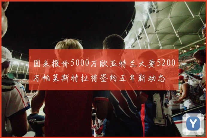 国米报价5000万欧亚特兰大要5200万帕莱斯特拉将签约五年新动态