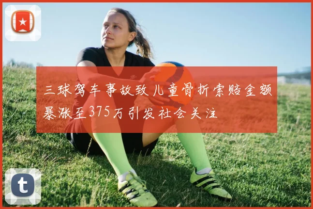 三球驾车事故致儿童骨折索赔金额暴涨至375万引发社会关注