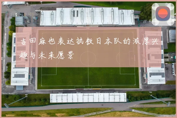 吉田麻也表达执教日本队的浓厚兴趣与未来愿景