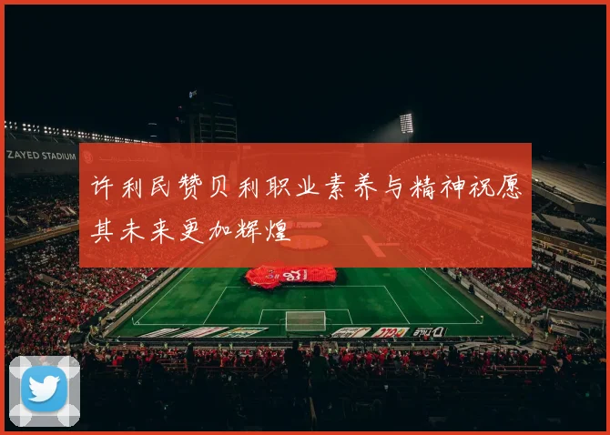 许利民赞贝利职业素养与精神祝愿其未来更加辉煌