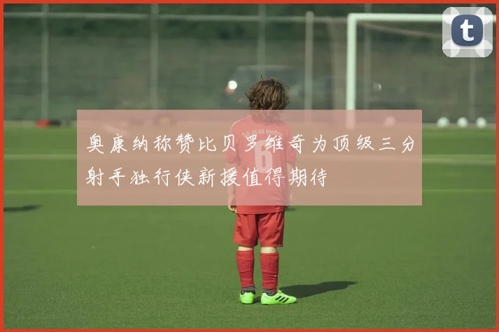 奥康纳称赞比贝罗维奇为顶级三分射手独行侠新援值得期待