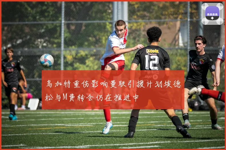 乌加特重伤影响曼联引援计划埃德松与M费转会仍在推进中