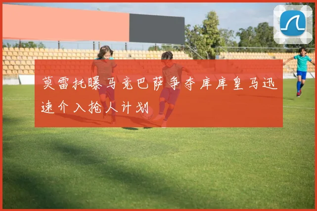 莫雷托曝马竞巴萨争夺库库皇马迅速介入抢人计划