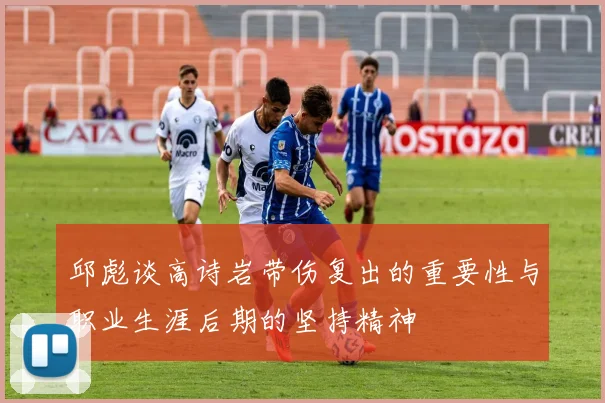 邱彪谈高诗岩带伤复出的重要性与职业生涯后期的坚持精神