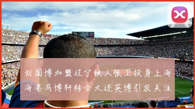 刘国博加盟辽宁铁人张卫投身上海海港冯博轩转会大连英博引发关注