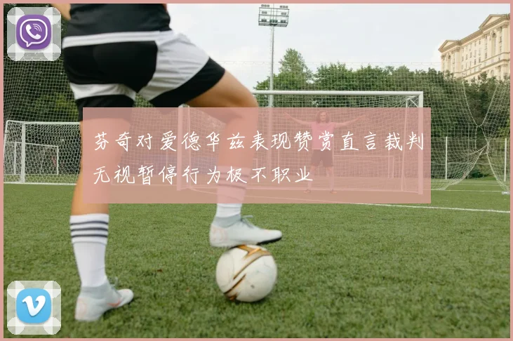芬奇对爱德华兹表现赞赏直言裁判无视暂停行为极不职业