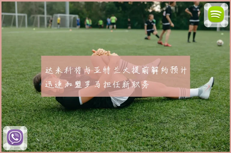 达米科将与亚特兰大提前解约预计迅速加盟罗马担任新职务