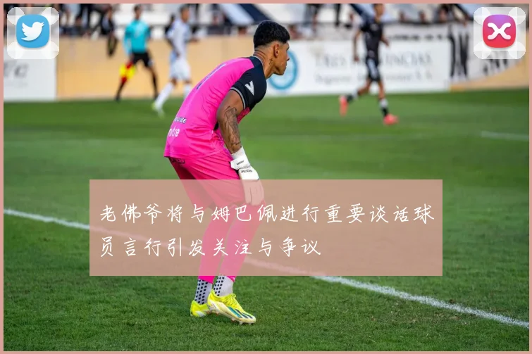 老佛爷将与姆巴佩进行重要谈话球员言行引发关注与争议
