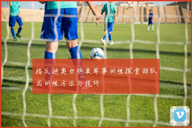 格瓦迪奥尔热衷军事训练探索部队式训练方法与技巧