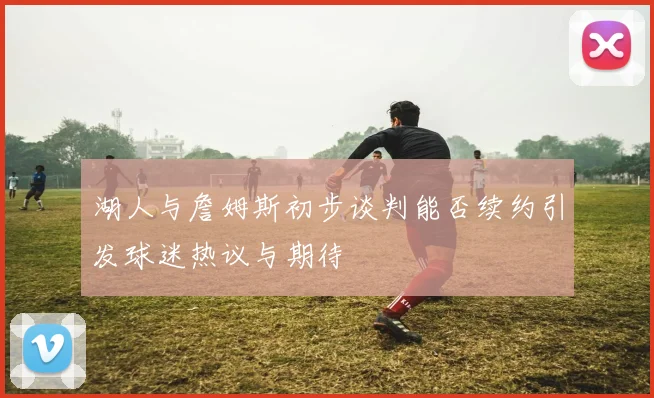 湖人与詹姆斯初步谈判能否续约引发球迷热议与期待