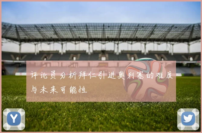 评论员分析拜仁引进奥利塞的难度与未来可能性