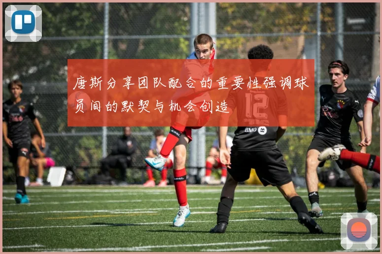 唐斯分享团队配合的重要性强调球员间的默契与机会创造