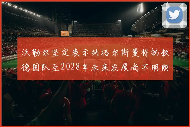 沃勒尔坚定表示纳格尔斯曼将执教德国队至2028年未来发展尚不明朗