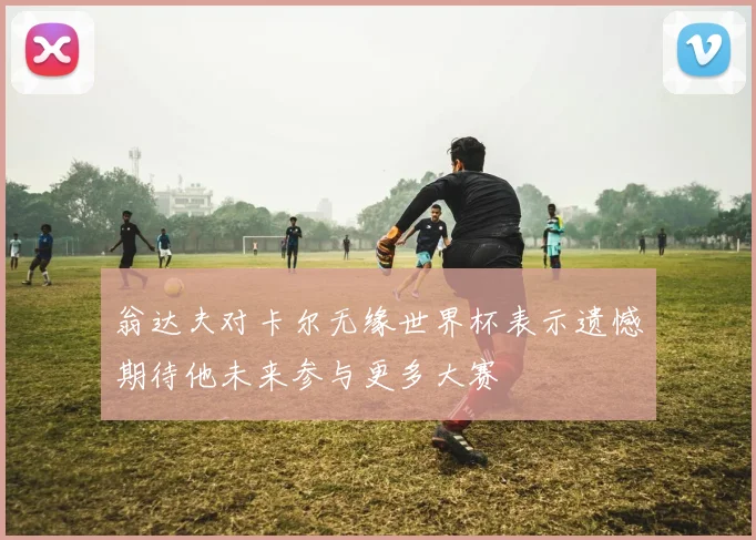 翁达夫对卡尔无缘世界杯表示遗憾期待他未来参与更多大赛