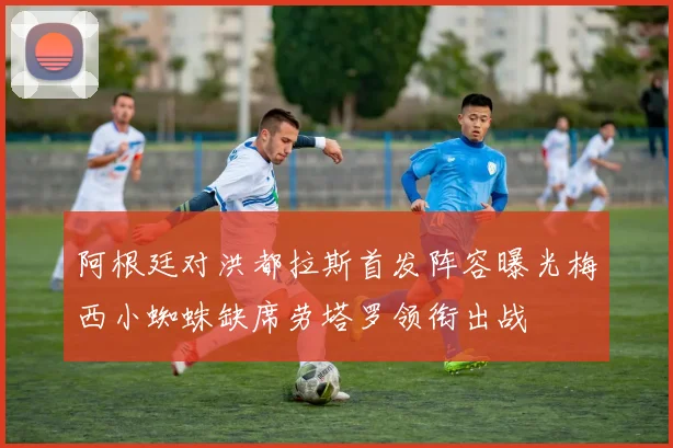 阿根廷对洪都拉斯首发阵容曝光梅西小蜘蛛缺席劳塔罗领衔出战