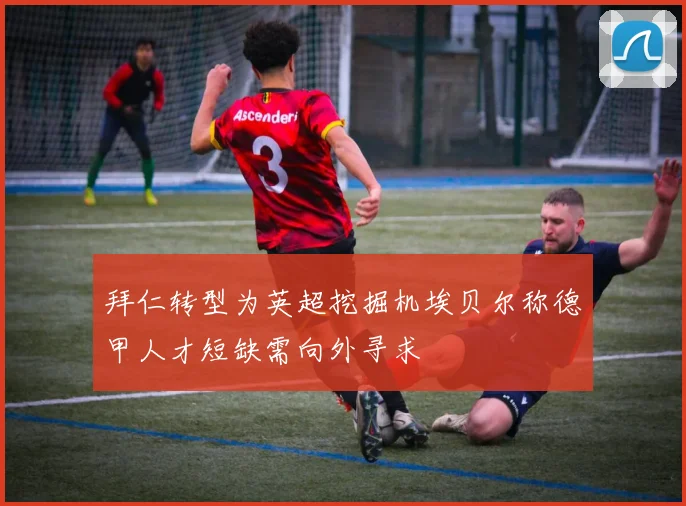 拜仁转型为英超挖掘机埃贝尔称德甲人才短缺需向外寻求
