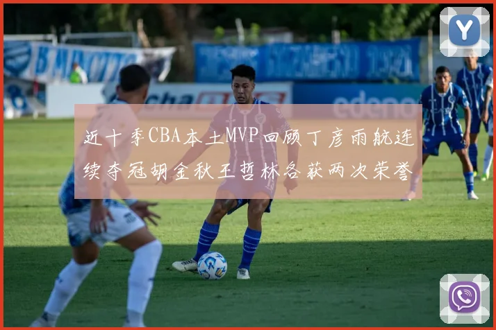 近十季CBA本土MVP回顾丁彦雨航连续夺冠胡金秋王哲林各获两次荣誉易建联依旧在列