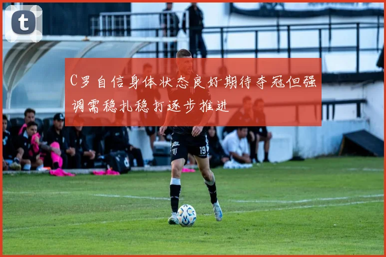 C罗自信身体状态良好期待夺冠但强调需稳扎稳打逐步推进