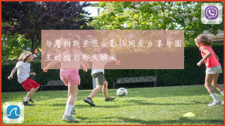 与詹姆斯亲密合影IG网友分享与国王的精彩聊天瞬间