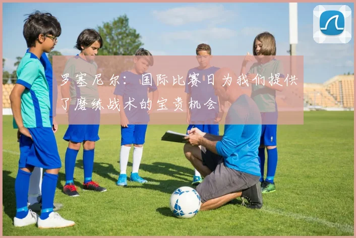 罗塞尼尔：国际比赛日为我们提供了磨练战术的宝贵机会
