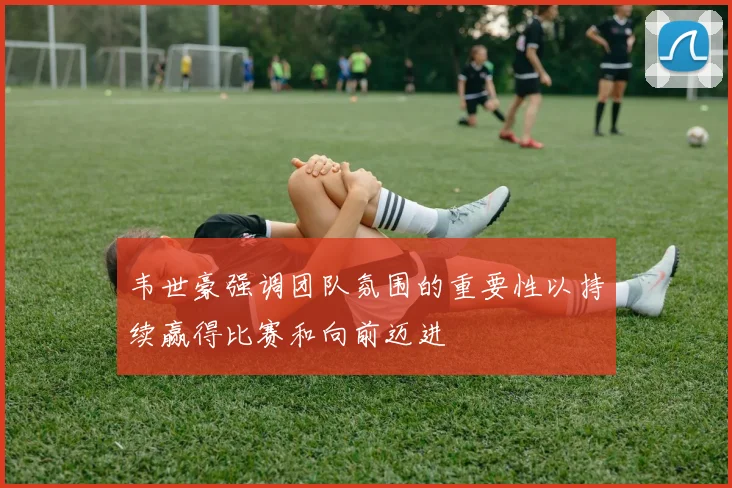 韦世豪强调团队氛围的重要性以持续赢得比赛和向前迈进