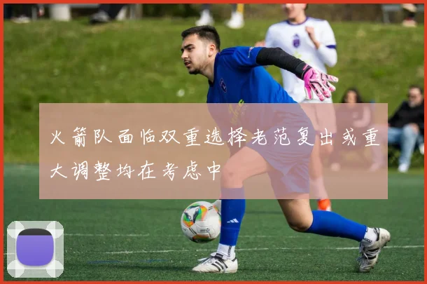 火箭队面临双重选择老范复出或重大调整均在考虑中